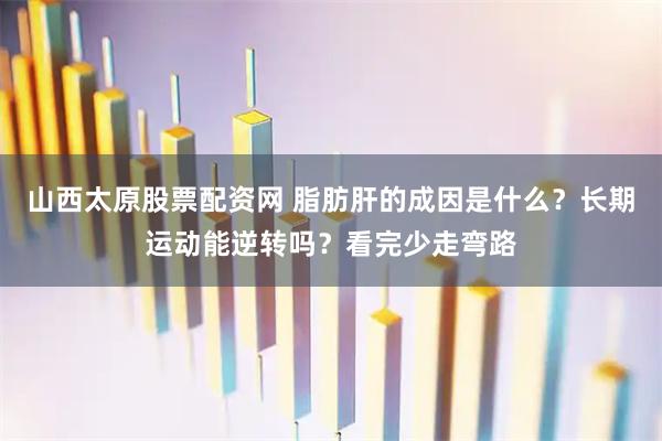 山西太原股票配资网 脂肪肝的成因是什么？长期运动能逆转吗？看完少走弯路