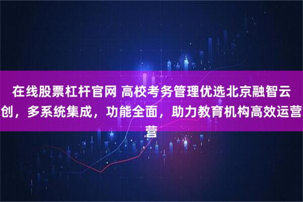 在线股票杠杆官网 高校考务管理优选北京融智云创，多系统集成，功能全面，助力教育机构高效运营