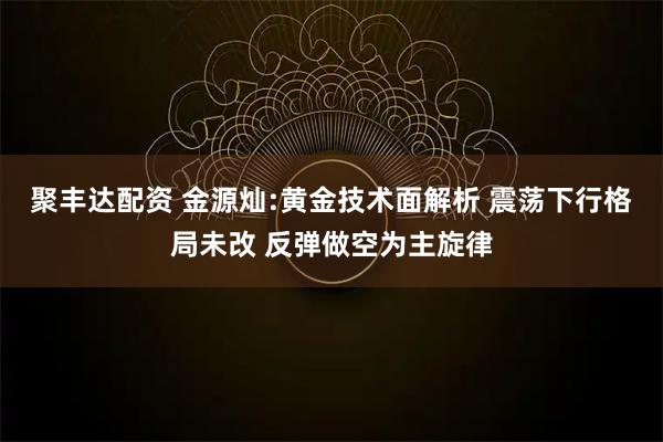 聚丰达配资 金源灿:黄金技术面解析 震荡下行格局未改 反弹做空为主旋律