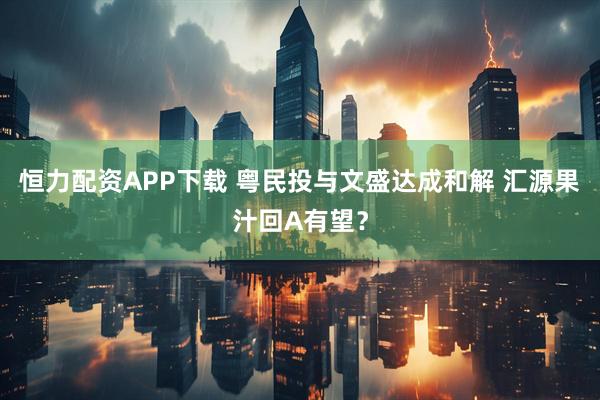 恒力配资APP下载 粤民投与文盛达成和解 汇源果汁回A有望？