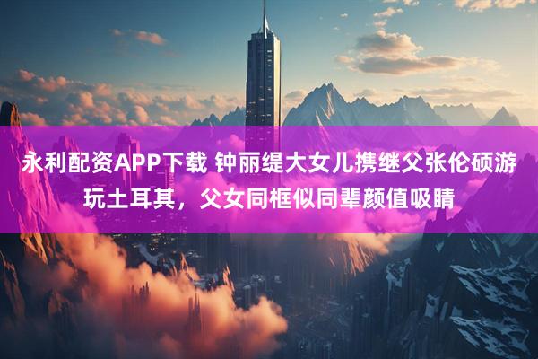 永利配资APP下载 钟丽缇大女儿携继父张伦硕游玩土耳其，父女同框似同辈颜值吸睛