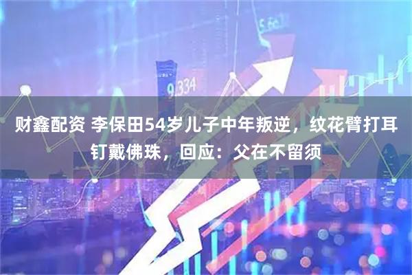 财鑫配资 李保田54岁儿子中年叛逆，纹花臂打耳钉戴佛珠，回应：父在不留须