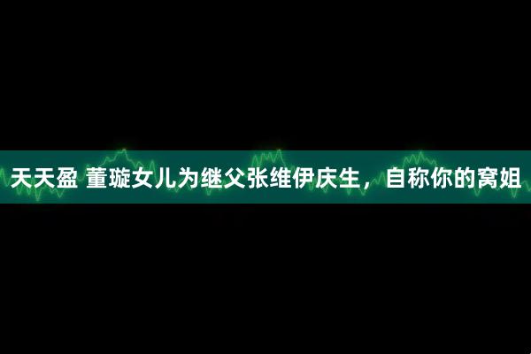 天天盈 董璇女儿为继父张维伊庆生，自称你的窝姐