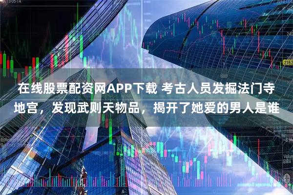 在线股票配资网APP下载 考古人员发掘法门寺地宫，发现武则天物品，揭开了她爱的男人是谁