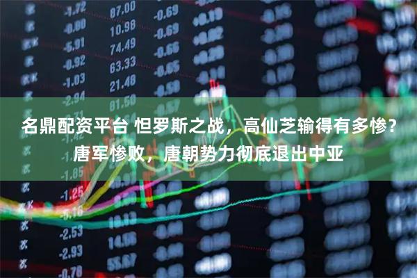 名鼎配资平台 怛罗斯之战，高仙芝输得有多惨？唐军惨败，唐朝势力彻底退出中亚