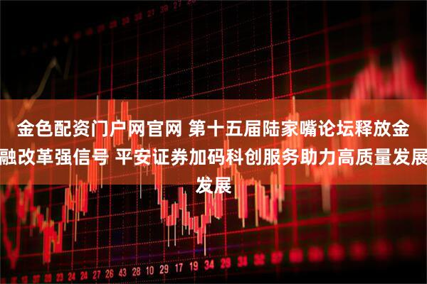 金色配资门户网官网 第十五届陆家嘴论坛释放金融改革强信号 平安证券加码科创服务助力高质量发展