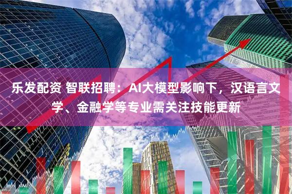 乐发配资 智联招聘：AI大模型影响下，汉语言文学、金融学等专业需关注技能更新