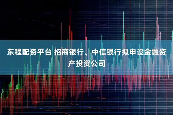 东程配资平台 招商银行、中信银行拟申设金融资产投资公司