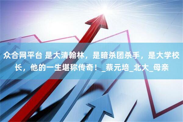 众合网平台 是大清翰林，是暗杀团杀手，是大学校长，他的一生堪称传奇！_蔡元培_北大_母亲