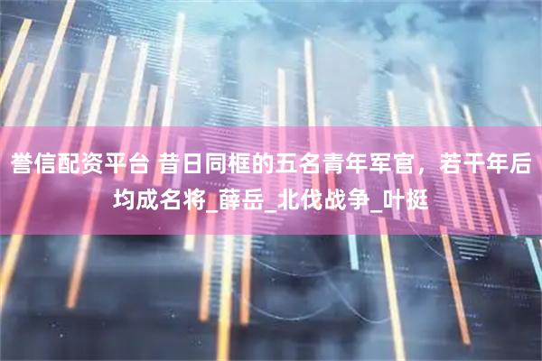 誉信配资平台 昔日同框的五名青年军官，若干年后均成名将_薛岳_北伐战争_叶挺