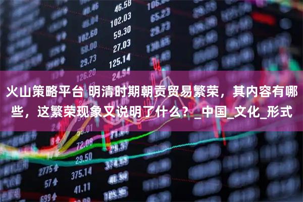 火山策略平台 明清时期朝贡贸易繁荣，其内容有哪些，这繁荣现象又说明了什么？_中国_文化_形式