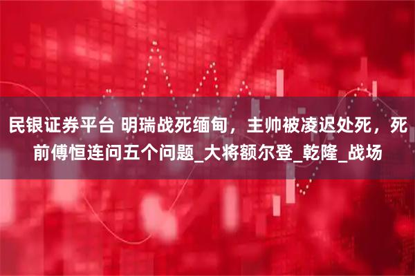 民银证券平台 明瑞战死缅甸，主帅被凌迟处死，死前傅恒连问五个问题_大将额尔登_乾隆_战场