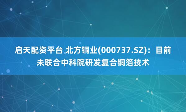 启天配资平台 北方铜业(000737.SZ)：目前未联合中科院研发复合铜箔技术