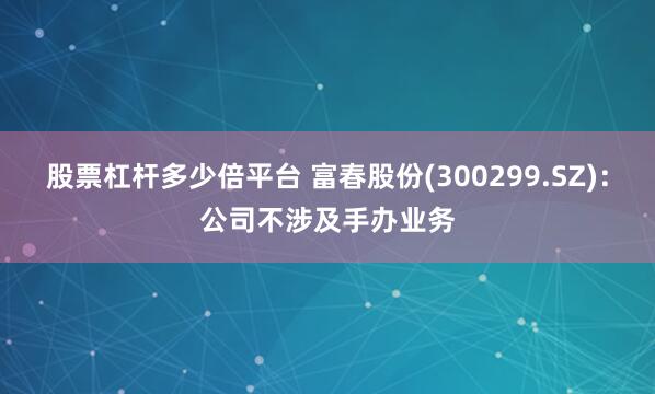 股票杠杆多少倍平台 富春股份(300299.SZ)：公司不涉及手办业务
