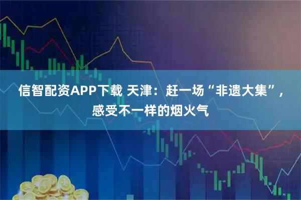 信智配资APP下载 天津：赶一场“非遗大集”，感受不一样的烟火气