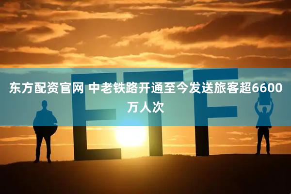 东方配资官网 中老铁路开通至今发送旅客超6600万人次