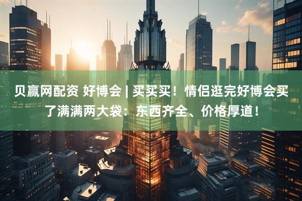 贝赢网配资 好博会 | 买买买！情侣逛完好博会买了满满两大袋：东西齐全、价格厚道！