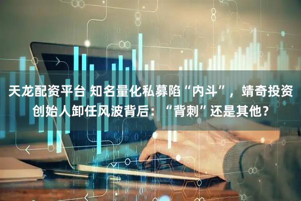 天龙配资平台 知名量化私募陷“内斗”，靖奇投资创始人卸任风波背后：“背刺”还是其他？