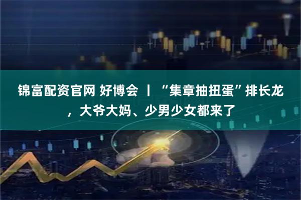锦富配资官网 好博会 丨 “集章抽扭蛋”排长龙，大爷大妈、少男少女都来了