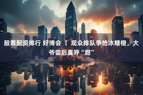 股票配资排行 好博会 丨 观众排队争抢冰糖橙，大爷尝后直呼“甜”