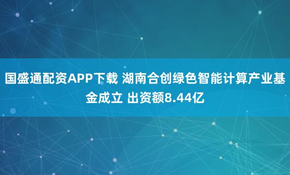 国盛通配资APP下载 湖南合创绿色智能计算产业基金成立 出资额8.44亿