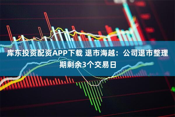 库东投资配资APP下载 退市海越：公司退市整理期剩余3个交易日