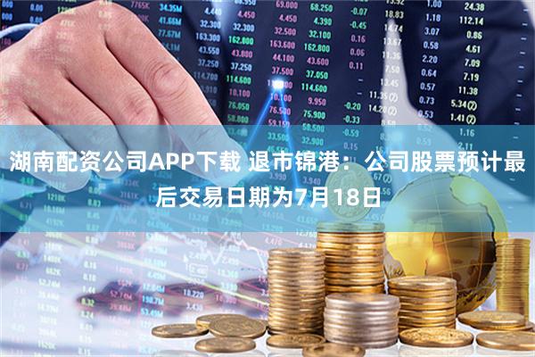 湖南配资公司APP下载 退市锦港：公司股票预计最后交易日期为7月18日