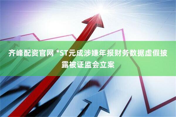 齐峰配资官网 *ST元成涉嫌年报财务数据虚假披露被证监会立案