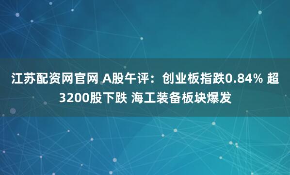 江苏配资网官网 A股午评：创业板指跌0.84% 超3200股下跌 海工装备板块爆发