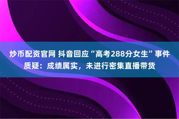 炒币配资官网 抖音回应“高考288分女生”事件质疑：成绩属实，未进行密集直播带货