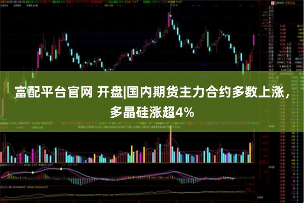 富配平台官网 开盘|国内期货主力合约多数上涨，多晶硅涨超4%
