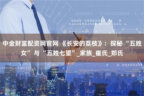 中金财富配资网官网 《长安的荔枝》：探秘 “五姓女” 与 “五姓七望”_家族_崔氏_郑氏