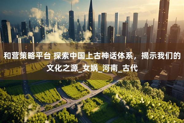 和营策略平台 探索中国上古神话体系，揭示我们的文化之源_女娲_河南_古代
