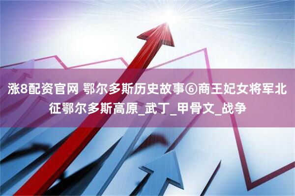 涨8配资官网 鄂尔多斯历史故事⑥商王妃女将军北征鄂尔多斯高原_武丁_甲骨文_战争