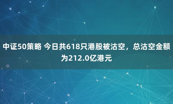 中证50策略 今日共618只港股被沽空，总沽空金额为212.0亿港元