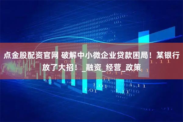点金股配资官网 破解中小微企业贷款困局！某银行放了大招！_融资_经营_政策