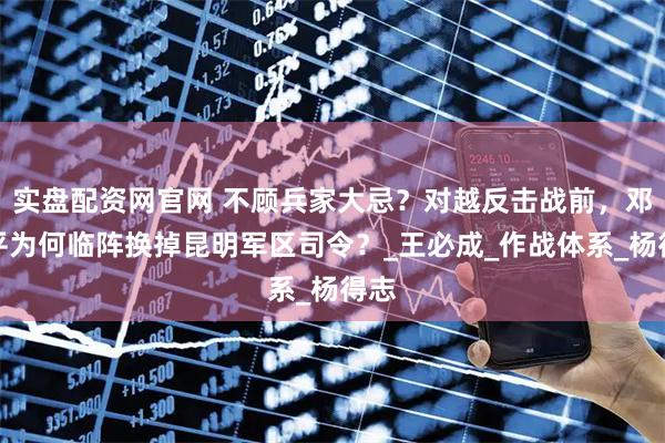 实盘配资网官网 不顾兵家大忌？对越反击战前，邓小平为何临阵换掉昆明军区司令？_王必成_作战体系_杨得志
