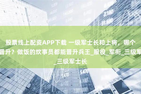 股票线上配资APP下载 一级军士长和上将，哪个最难晋升？做饭的炊事员都能晋升兵王_服役_军衔_三级军士长