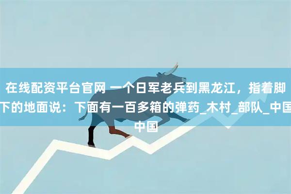 在线配资平台官网 一个日军老兵到黑龙江，指着脚下的地面说：下面有一百多箱的弹药_木村_部队_中国