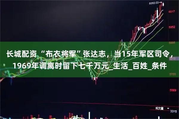 长城配资 “布衣将军”张达志，当15年军区司令，1969年调离时留下七千万元_生活_百姓_条件