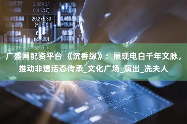 广盛网配资平台 《沉香缘》：展现电白千年文脉，推动非遗活态传承_文化广场_演出_冼夫人