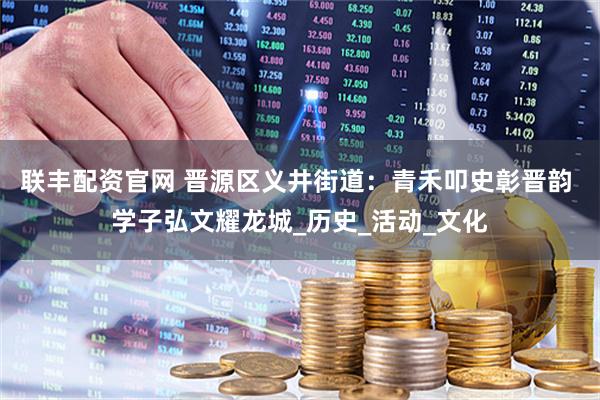 联丰配资官网 晋源区义井街道：青禾叩史彰晋韵 学子弘文耀龙城_历史_活动_文化