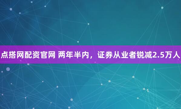 点搭网配资官网 两年半内，证券从业者锐减2.5万人