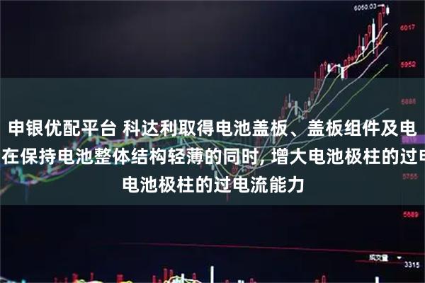 申银优配平台 科达利取得电池盖板、盖板组件及电池专利, 在保持电池整体结构轻薄的同时, 增大电池极柱的过电流能力