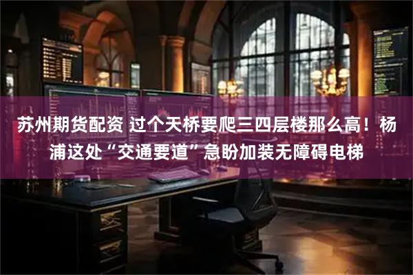 苏州期货配资 过个天桥要爬三四层楼那么高！杨浦这处“交通要道”急盼加装无障碍电梯