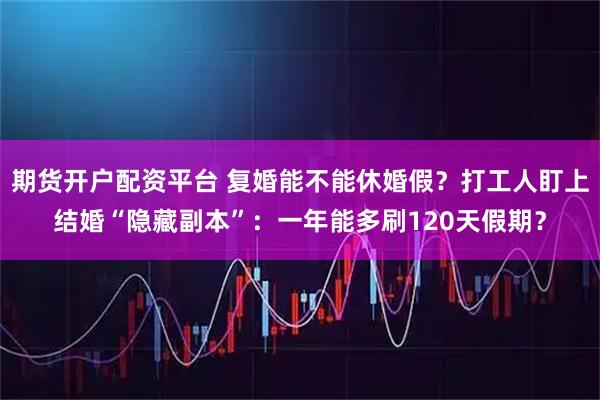 期货开户配资平台 复婚能不能休婚假？打工人盯上结婚“隐藏副本”：一年能多刷120天假期？
