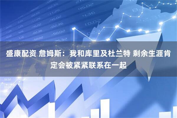 盛康配资 詹姆斯：我和库里及杜兰特 剩余生涯肯定会被紧紧联系在一起