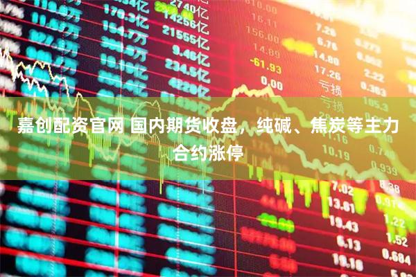 嘉创配资官网 国内期货收盘，纯碱、焦炭等主力合约涨停