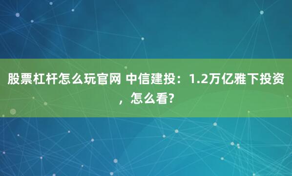股票杠杆怎么玩官网 中信建投：1.2万亿雅下投资，怎么看?