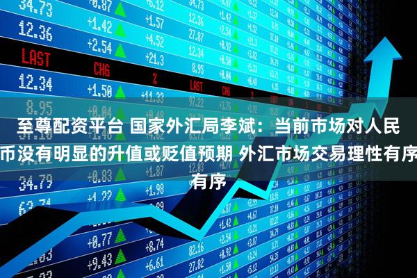 至尊配资平台 国家外汇局李斌：当前市场对人民币没有明显的升值或贬值预期 外汇市场交易理性有序